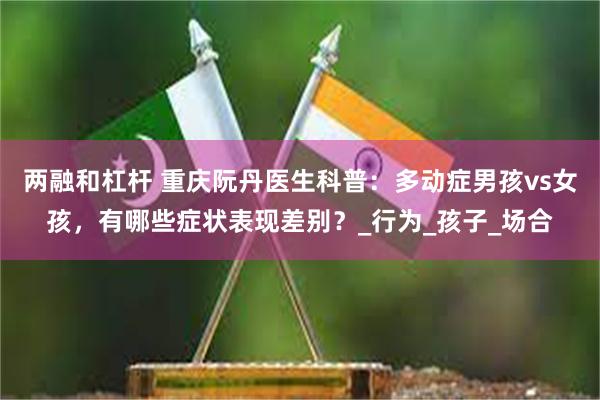 两融和杠杆 重庆阮丹医生科普：多动症男孩vs女孩，有哪些症状表现差别？_行为_孩子_场合