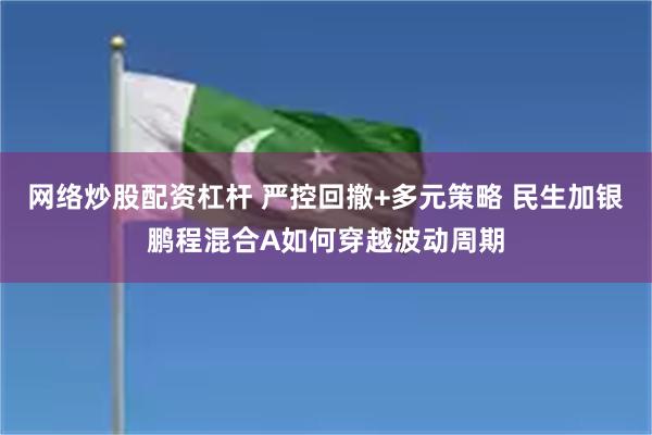 网络炒股配资杠杆 严控回撤+多元策略 民生加银鹏程混合A如何穿越波动周期
