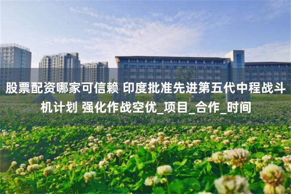 股票配资哪家可信赖 印度批准先进第五代中程战斗机计划 强化作战空优_项目_合作_时间