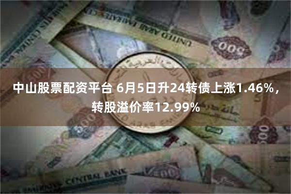 中山股票配资平台 6月5日升24转债上涨1.46%，转股溢价率12.99%