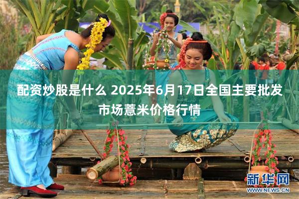 配资炒股是什么 2025年6月17日全国主要批发市场薏米价格行情