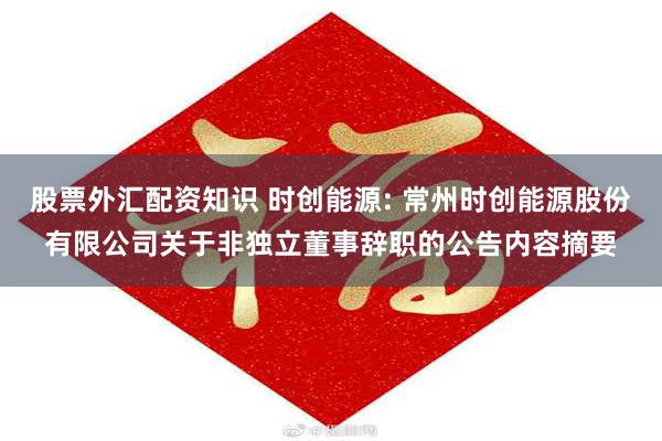 股票外汇配资知识 时创能源: 常州时创能源股份有限公司关于非独立董事辞职的公告内容摘要