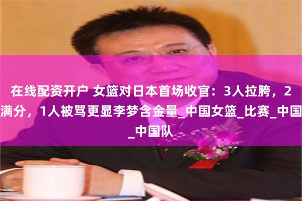 在线配资开户 女篮对日本首场收官：3人拉胯，2人满分，1人被骂更显李梦含金量_中国女篮_比赛_中国队