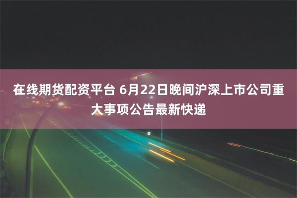 在线期货配资平台 6月22日晚间沪深上市公司重大事项公告最新快递