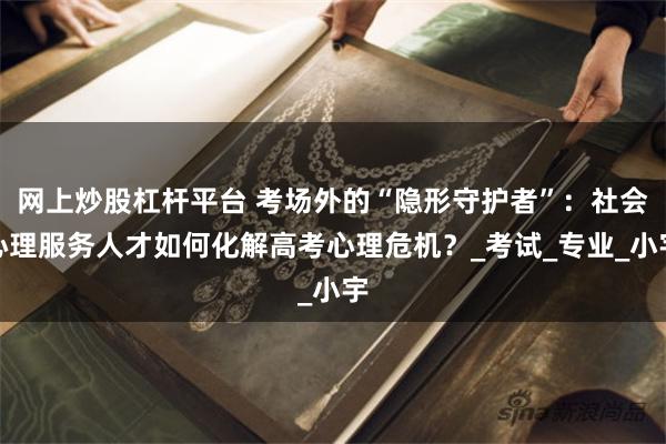 网上炒股杠杆平台 考场外的“隐形守护者”：社会心理服务人才如何化解高考心理危机？_考试_专业_小宇