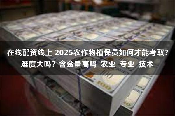 在线配资线上 2025农作物植保员如何才能考取？难度大吗？含金量高吗_农业_专业_技术