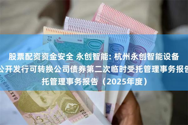 股票配资资金安全 永创智能: 杭州永创智能设备股份有限公司公开发行可转换公司债券第二次临时受托管理事务报告(2025年度)