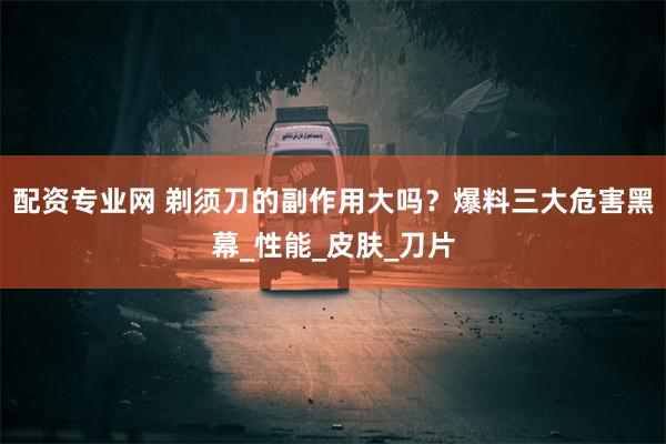 配资专业网 剃须刀的副作用大吗？爆料三大危害黑幕_性能_皮肤_刀片