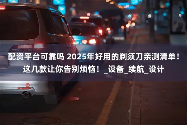 配资平台可靠吗 2025年好用的剃须刀亲测清单！这几款让你告别烦恼！_设备_续航_设计