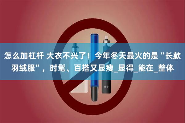 怎么加杠杆 大衣不兴了！今年冬天最火的是“长款羽绒服”，时髦、百搭又显瘦_显得_能在_整体