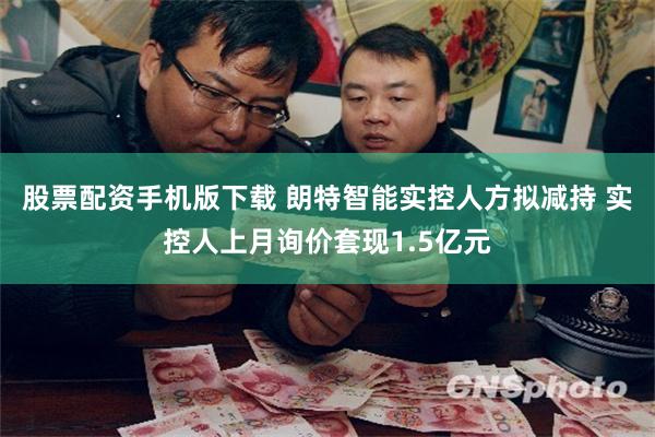 股票配资手机版下载 朗特智能实控人方拟减持 实控人上月询价套现1.5亿元