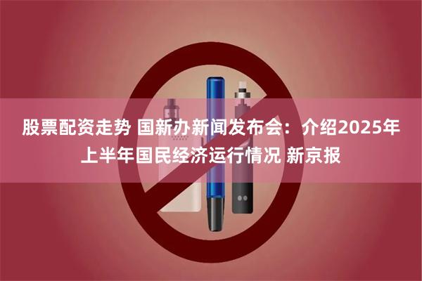 股票配资走势 国新办新闻发布会：介绍2025年上半年国民经济运行情况 新京报