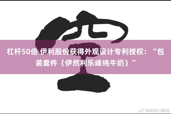 杠杆50倍 伊利股份获得外观设计专利授权：“包装套件（伊然利乐峰纯牛奶）”