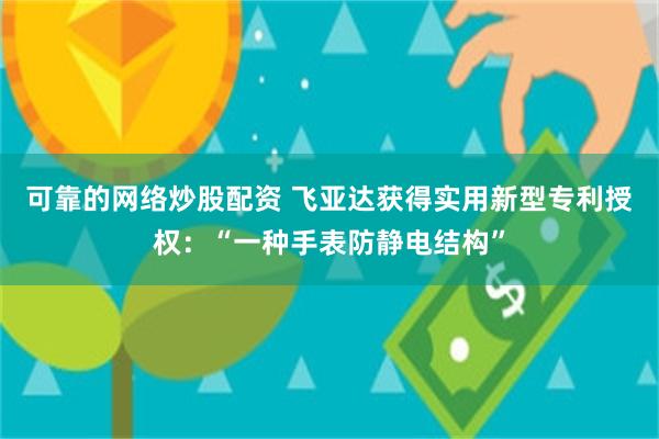 可靠的网络炒股配资 飞亚达获得实用新型专利授权：“一种手表防静电结构”