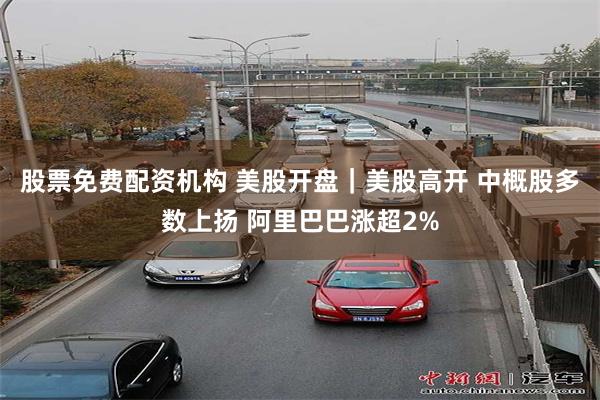股票免费配资机构 美股开盘｜美股高开 中概股多数上扬 阿里巴巴涨超2%