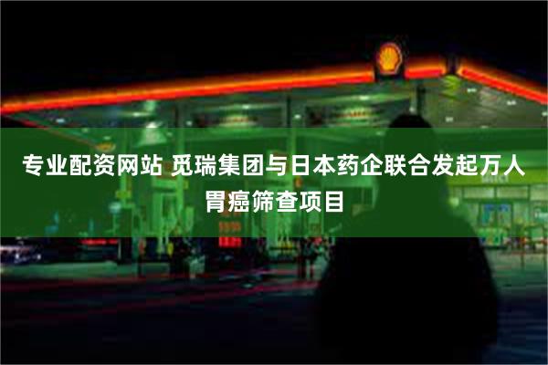 专业配资网站 觅瑞集团与日本药企联合发起万人胃癌筛查项目