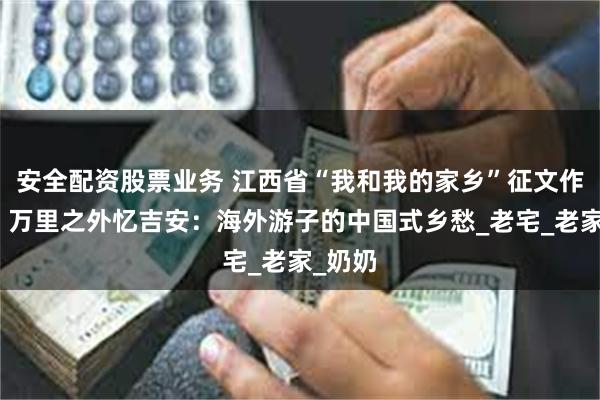 安全配资股票业务 江西省“我和我的家乡”征文作品展｜万里之外忆吉安：海外游子的中国式乡愁_老宅_老家_奶奶