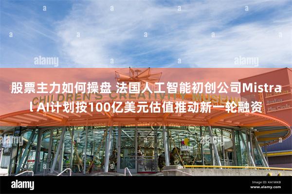 股票主力如何操盘 法国人工智能初创公司Mistral AI计划按100亿美元估值推动新一轮融资