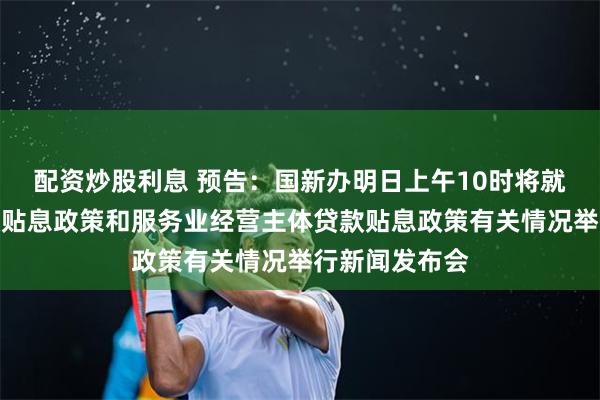 配资炒股利息 预告：国新办明日上午10时将就个人消费贷款贴息政策和服务业经营主体贷款贴息政策有关情况举行新闻发布会