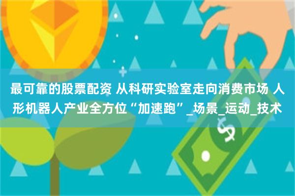 最可靠的股票配资 从科研实验室走向消费市场 人形机器人产业全方位“加速跑”_场景_运动_技术