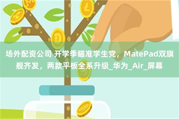 场外配资公司 开学季瞄准学生党，MatePad双旗舰齐发，两款平板全系升级_华为_Air_屏幕