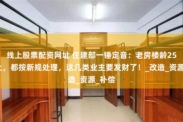 线上股票配资网址 住建部一锤定音：老房楼龄25年以上，都按新规处理，这几类业主要发财了！_改造_资源_补偿
