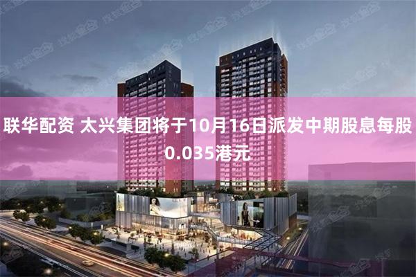 联华配资 太兴集团将于10月16日派发中期股息每股0.035港元