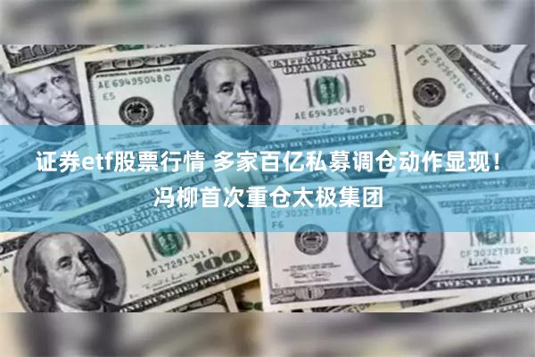 证券etf股票行情 多家百亿私募调仓动作显现!冯柳首次重仓太极集团