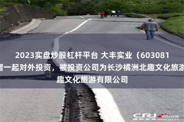2023实盘炒股杠杆平台 大丰实业（603081.SH）新增一起对外投资，被投资公司为长沙橘洲北趣文化旅游有限公司