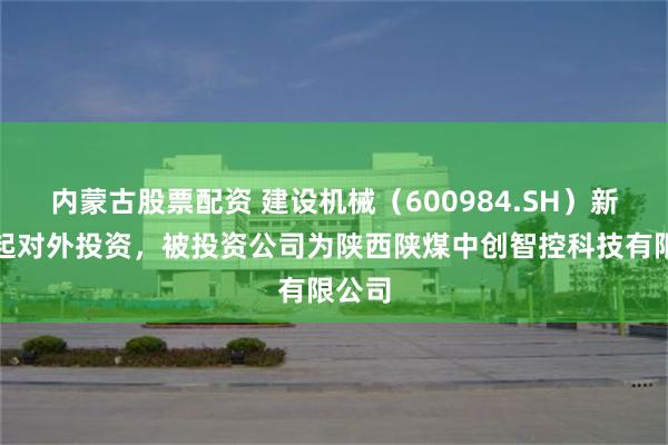 内蒙古股票配资 建设机械（600984.SH）新增一起对外投资，被投资公司为陕西陕煤中创智控科技有限公司