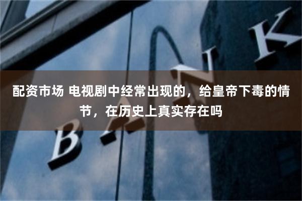 配资市场 电视剧中经常出现的，给皇帝下毒的情节，在历史上真实存在吗
