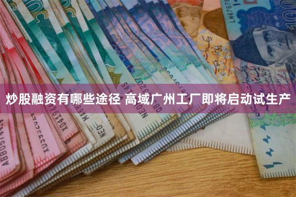 炒股融资有哪些途径 高域广州工厂即将启动试生产