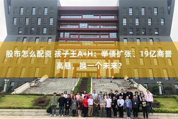 股市怎么配资 孩子王A+H：举债扩张、19亿商誉高悬，换一个未来？