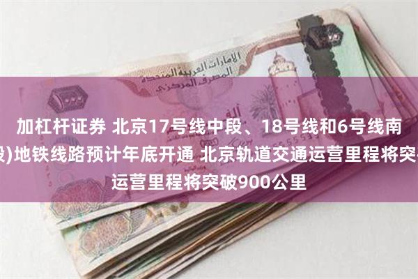 加杠杆证券 北京17号线中段、18号线和6号线南延等3条(段)地铁线路预计年底开通 北京轨道交通运营里程将突破900公里